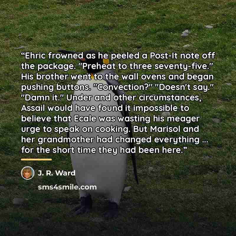 “Ehric frowned as he peeled a Post-It note off the package. "Preheat to three seventy-five." His brother went to the wall ovens and began pushing buttons. "Convection?" "Doesn't say." "Damn it." Under and other circumstances, Assail would have found it impossible to believe that Ecale was wasting…” quote by J. R. Ward