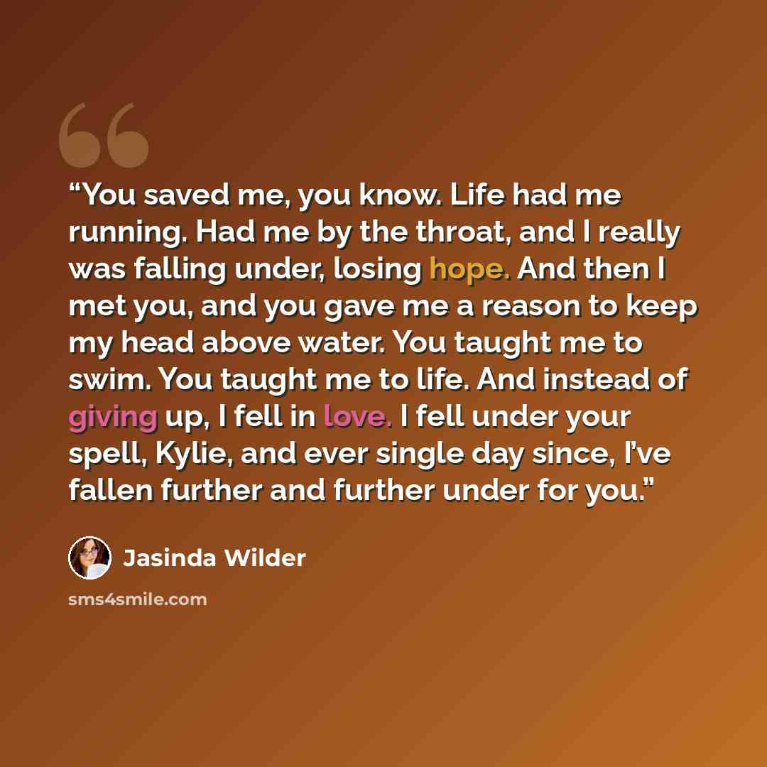 “You saved me, you know. Life had me running. Had me by the throat, and I really was falling under, losing hope. And then I met you, and you gave me a reason to keep my head above water. You taught me to swim. You taught me to life. And instead of giving up, I fell in love. I fell under your spell…” quote by Jasinda Wilder