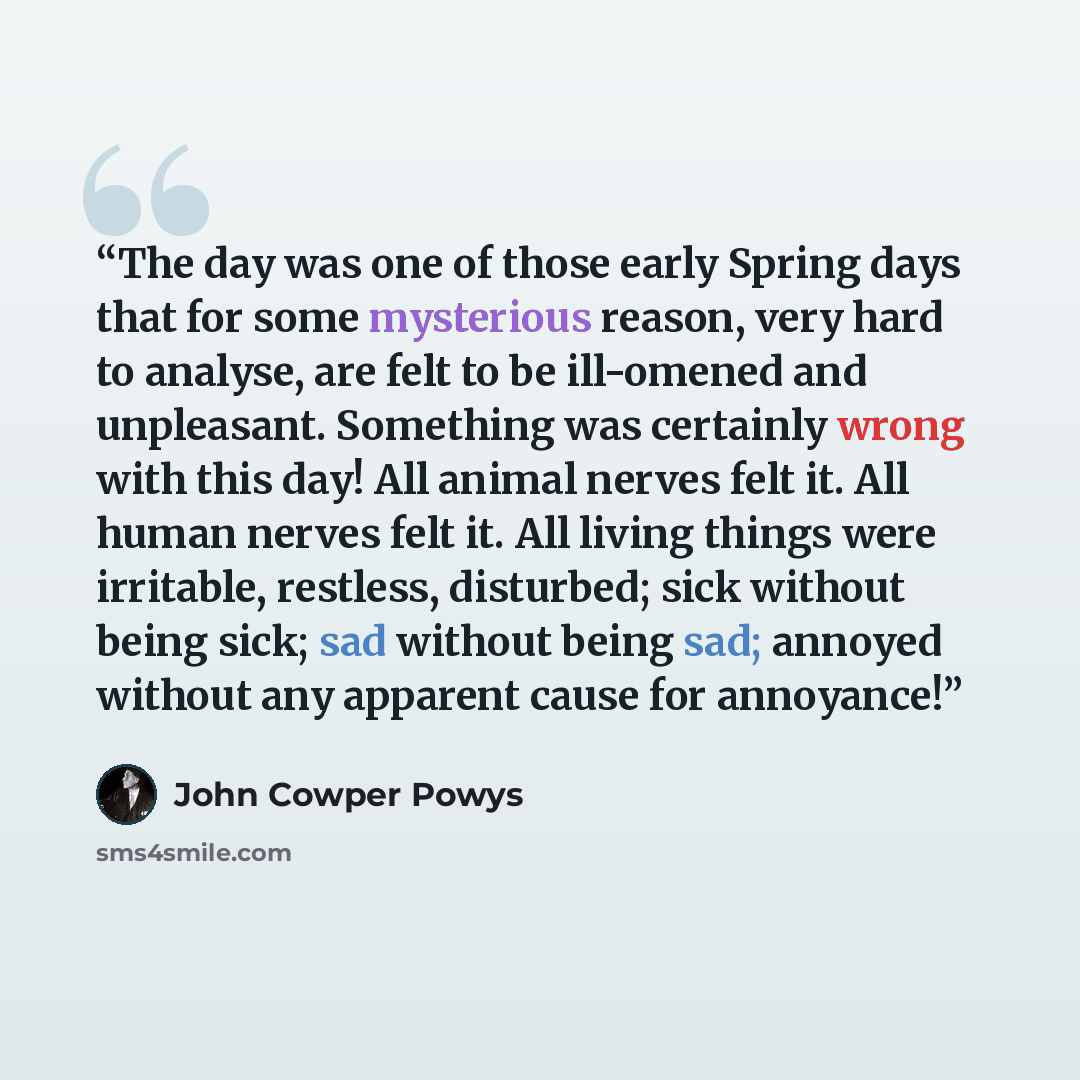 “The day was one of those early Spring days that for some mysterious reason, very hard to analyse, are felt to be ill-omened and unpleasant. Something was certainly wrong with this day! All animal nerves felt it. All human nerves felt it. All living things were irritable, restless, disturbed; sick…” quote by John Cowper Powys