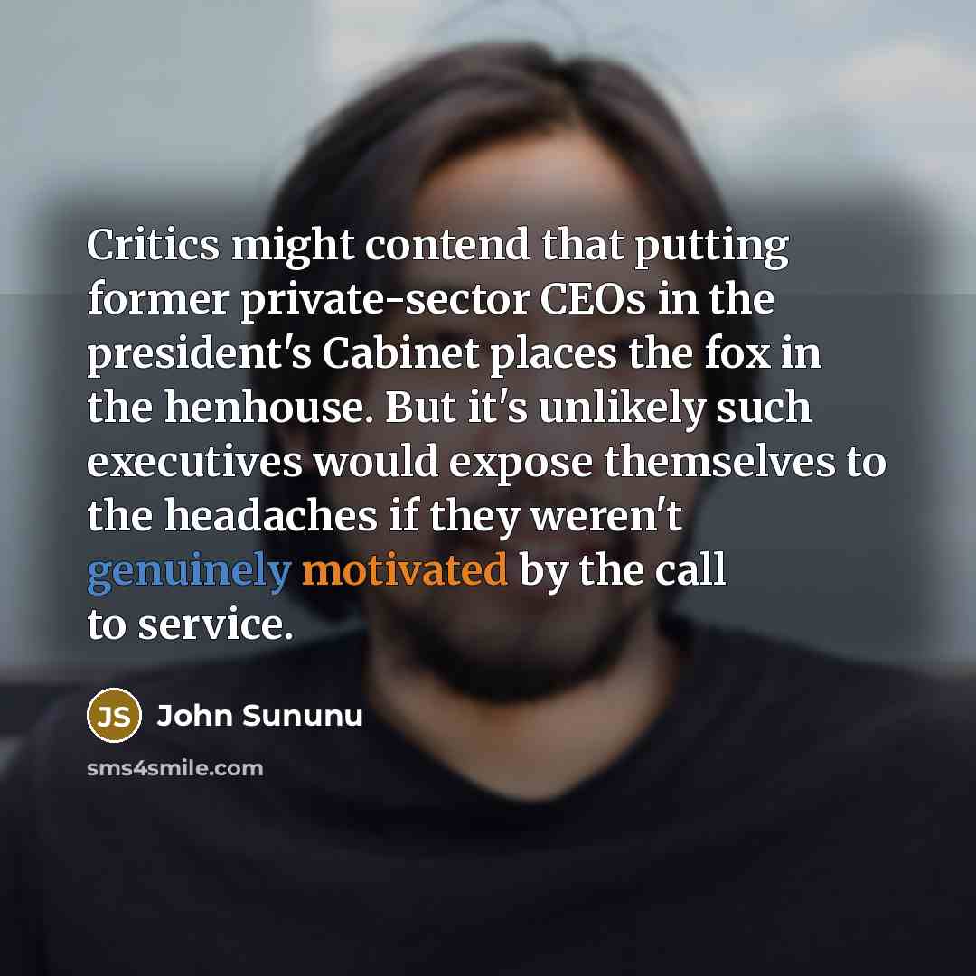 “Critics might contend that putting former private-sector CEOs in the president's Cabinet places the fox in the henhouse. But it's unlikely such executives would expose themselves to the headaches if they weren't genuinely motivated by the call to service.” quote by John Sununu