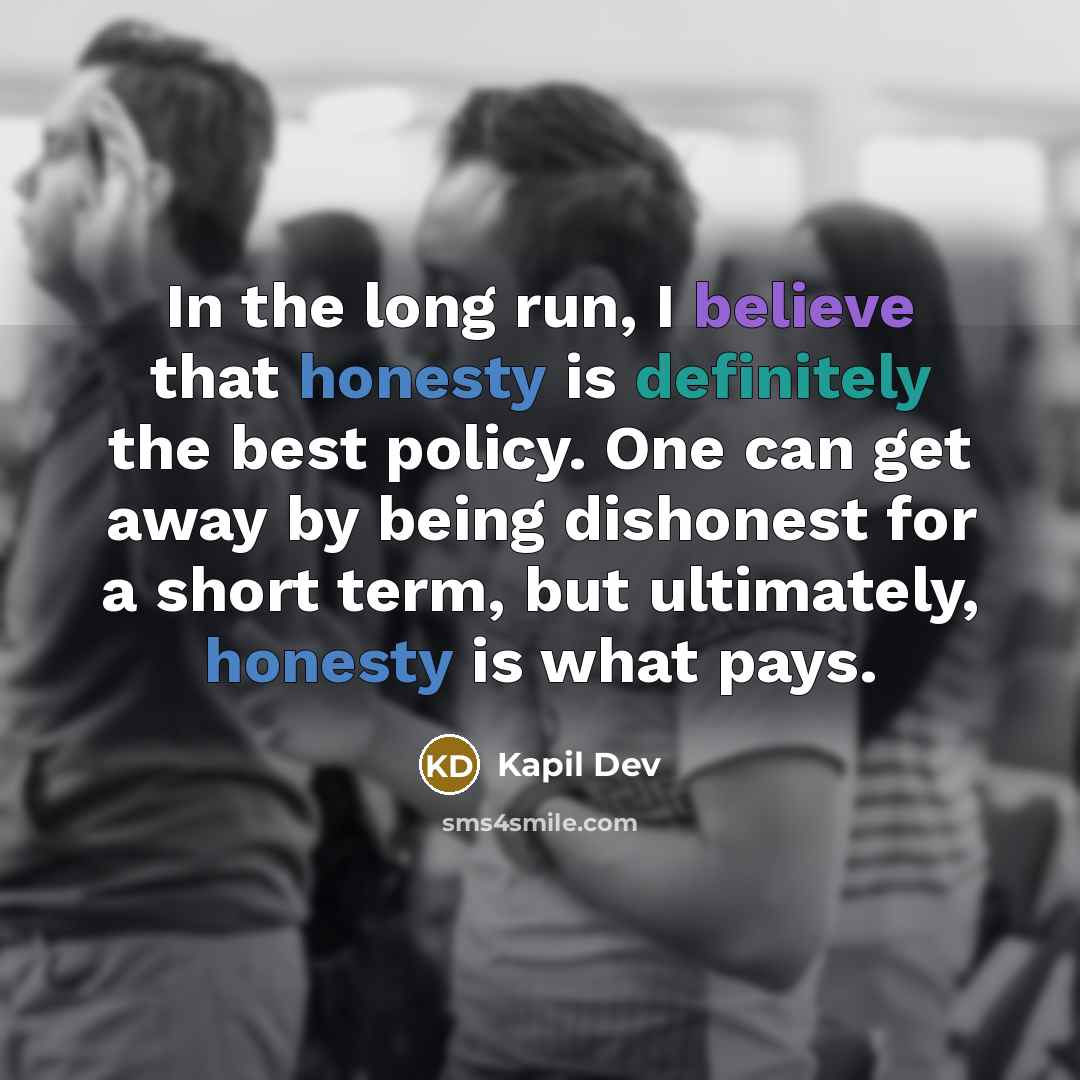 “In the long run, I believe that honesty is definitely the best policy. One can get away by being dishonest for a short term, but ultimately, honesty is what pays.” quote by Kapil Dev