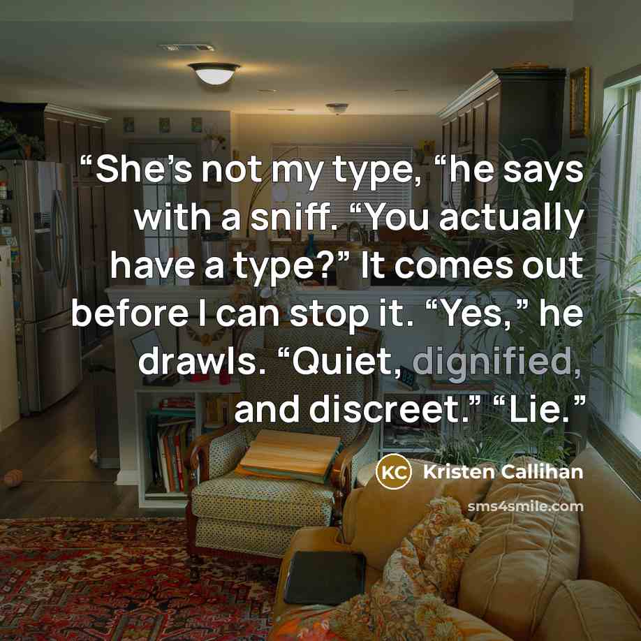 “She’s not my type, “he says with a sniff. “You actually have a type?” It comes out before I can stop it. “Yes,” he drawls. “Quiet, dignified, and discreet.” “Lie.” quote by Kristen Callihan