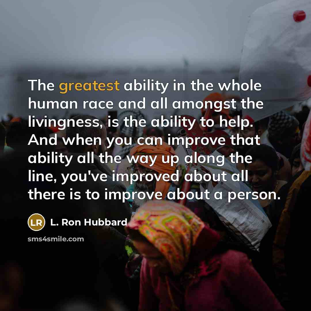 “The greatest ability in the whole human race and all amongst the livingness, is the ability to help. And when you can improve that ability all the way up along the line, you've improved about all there is to improve about a person.” quote by L. Ron Hubbard