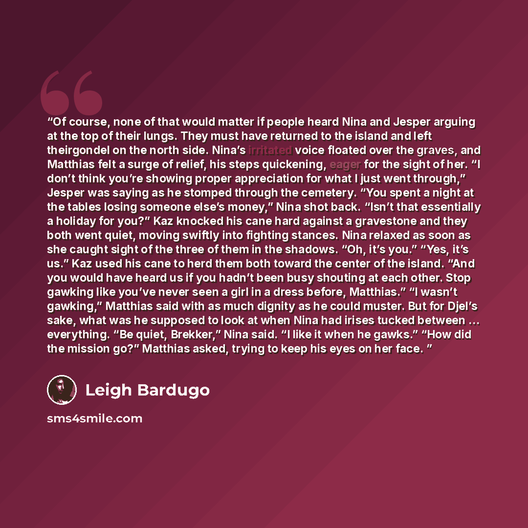 “Of course, none of that would matter if people heard Nina and Jesper arguing at the top of their lungs. They must have returned to the island and left theirgondel on the north side. Nina’s irritated voice floated over the graves, and Matthias felt a surge of relief, his steps quickening, eager for…” quote by Leigh Bardugo