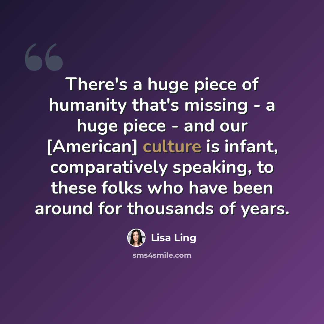 “There's a huge piece of humanity that's missing - a huge piece - and our [American] culture is infant, comparatively speaking, to these folks who have been around for thousands of years.” quote by Lisa Ling