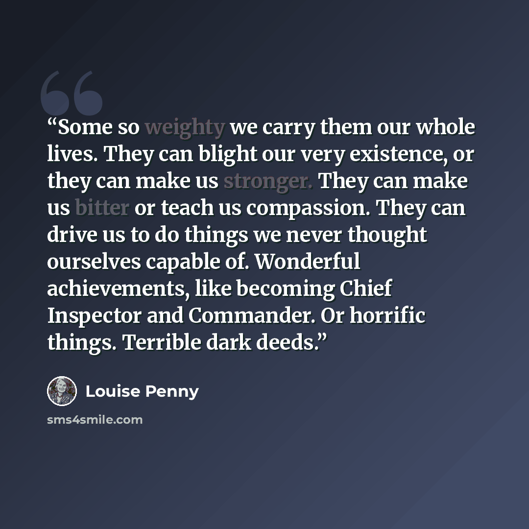 “Some so weighty we carry them our whole lives. They can blight our very existence, or they can make us stronger. They can make us bitter or teach us compassion. They can drive us to do things we never thought ourselves capable of. Wonderful achievements, like becoming Chief Inspector and…” quote by Louise Penny