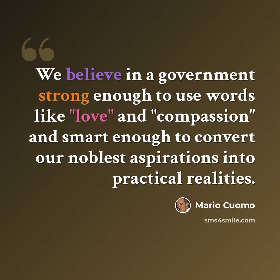 “We believe in a government strong enough to use words like "love" and "compassion" and smart enough to convert our noblest aspirations into practical realities.” quote by Mario Cuomo