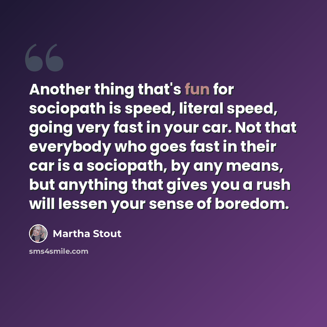 “Another thing that's fun for sociopath is speed, literal speed, going very fast in your car. Not that everybody who goes fast in their car is a sociopath, by any means, but anything that gives you a rush will lessen your sense of boredom.” quote by Martha Stout