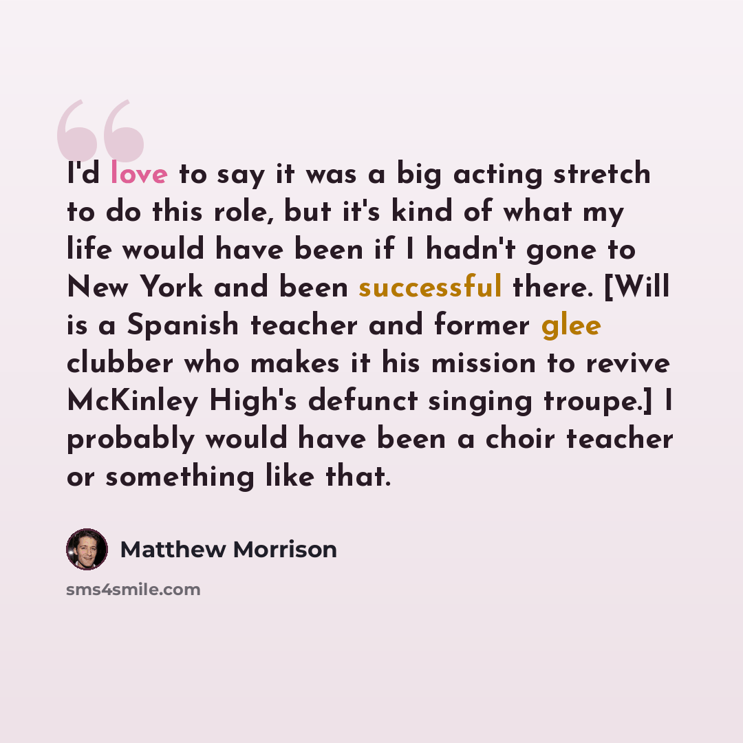 “I'd love to say it was a big acting stretch to do this role, but it's kind of what my life would have been if I hadn't gone to New York and been successful there. [Will is a Spanish teacher and former glee clubber who makes it his mission to revive McKinley High's defunct singing troupe.] I…” quote by Matthew Morrison