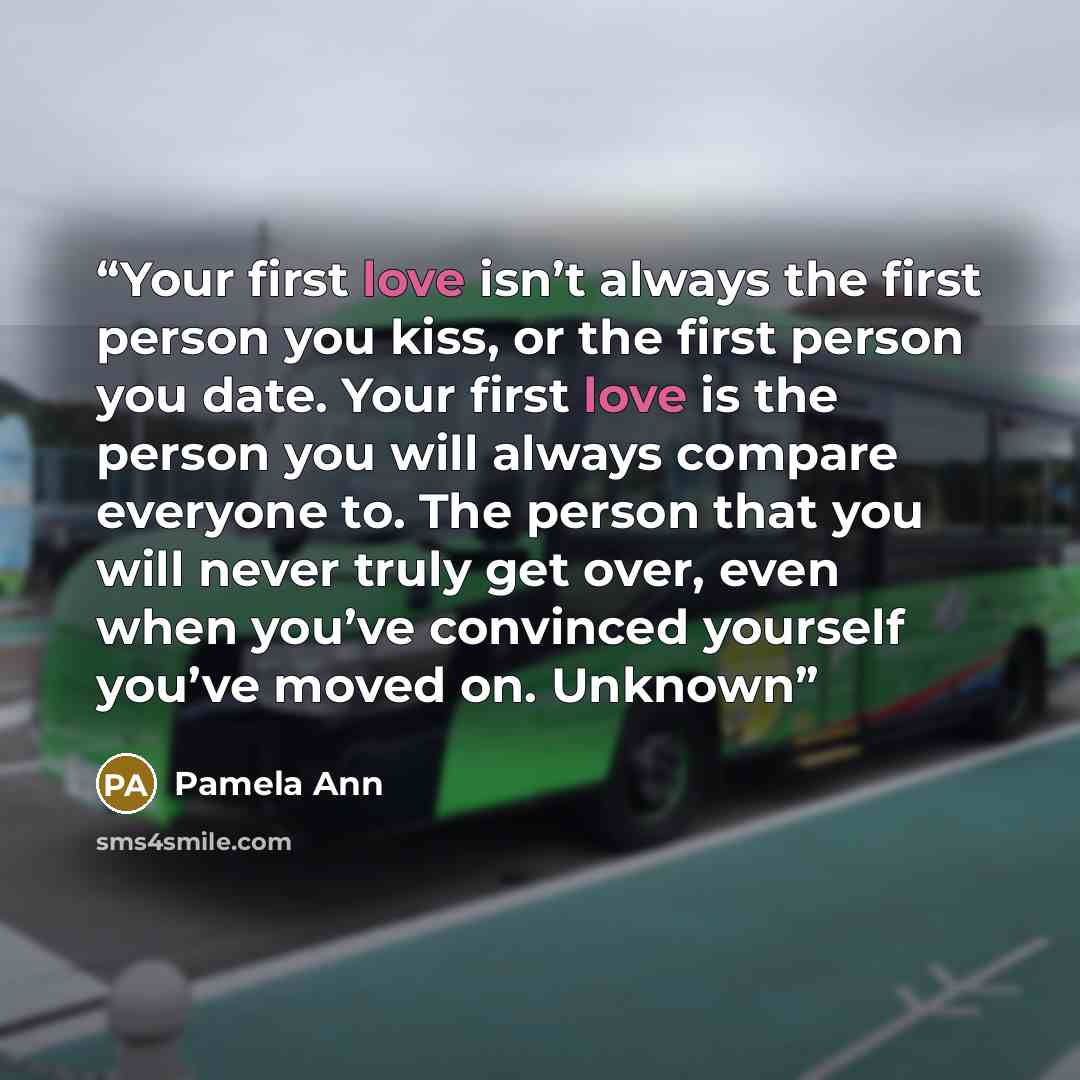 “Your first love isn’t always the first person you kiss, or the first person you date. Your first love is the person you will always compare everyone to. The person that you will never truly get over, even when you’ve convinced yourself you’ve moved on. Unknown” quote by Pamela Ann