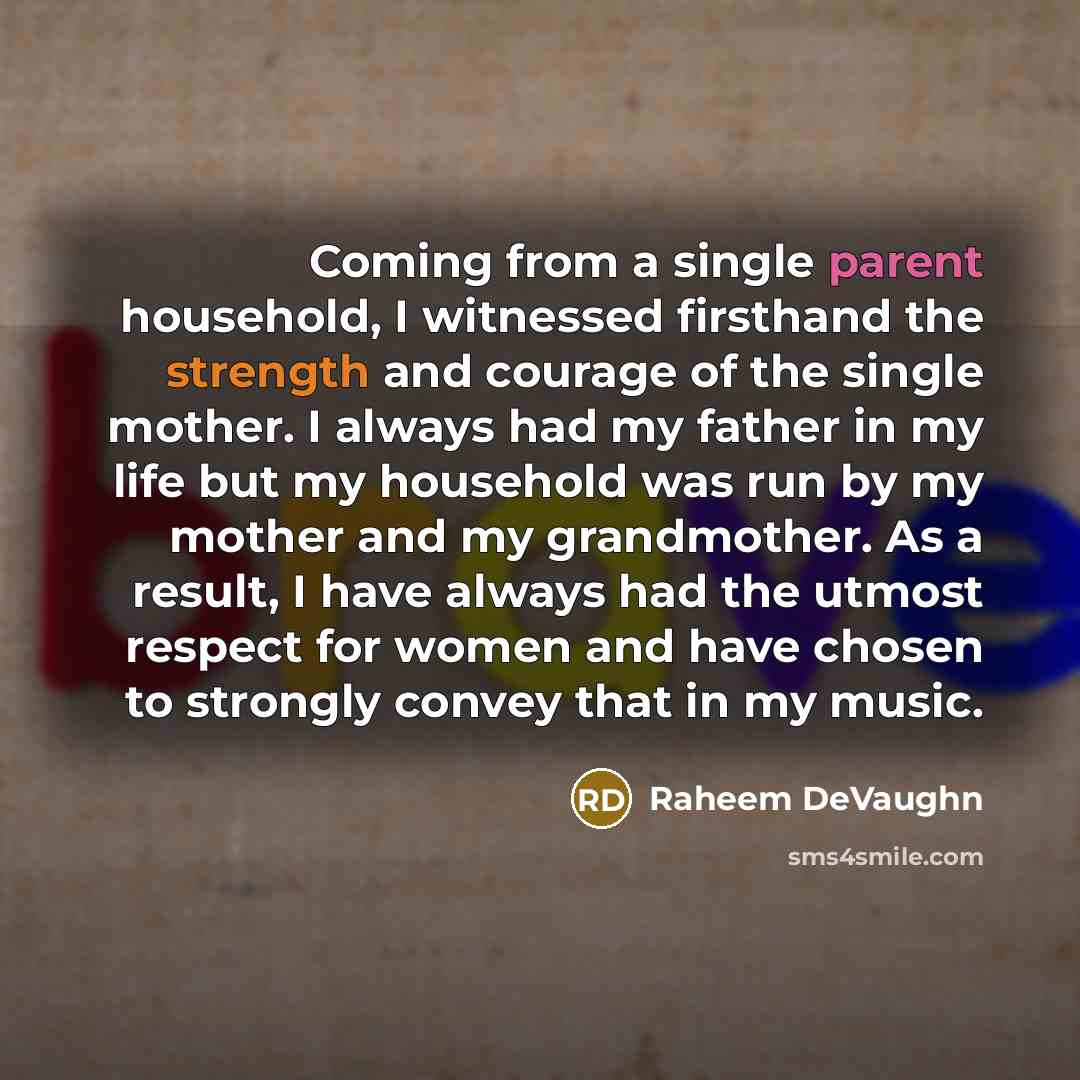 “Coming from a single parent household, I witnessed firsthand the strength and courage of the single mother. I always had my father in my life but my household was run by my mother and my grandmother. As a result, I have always had the utmost respect for women and have chosen to strongly convey…” quote by Raheem DeVaughn