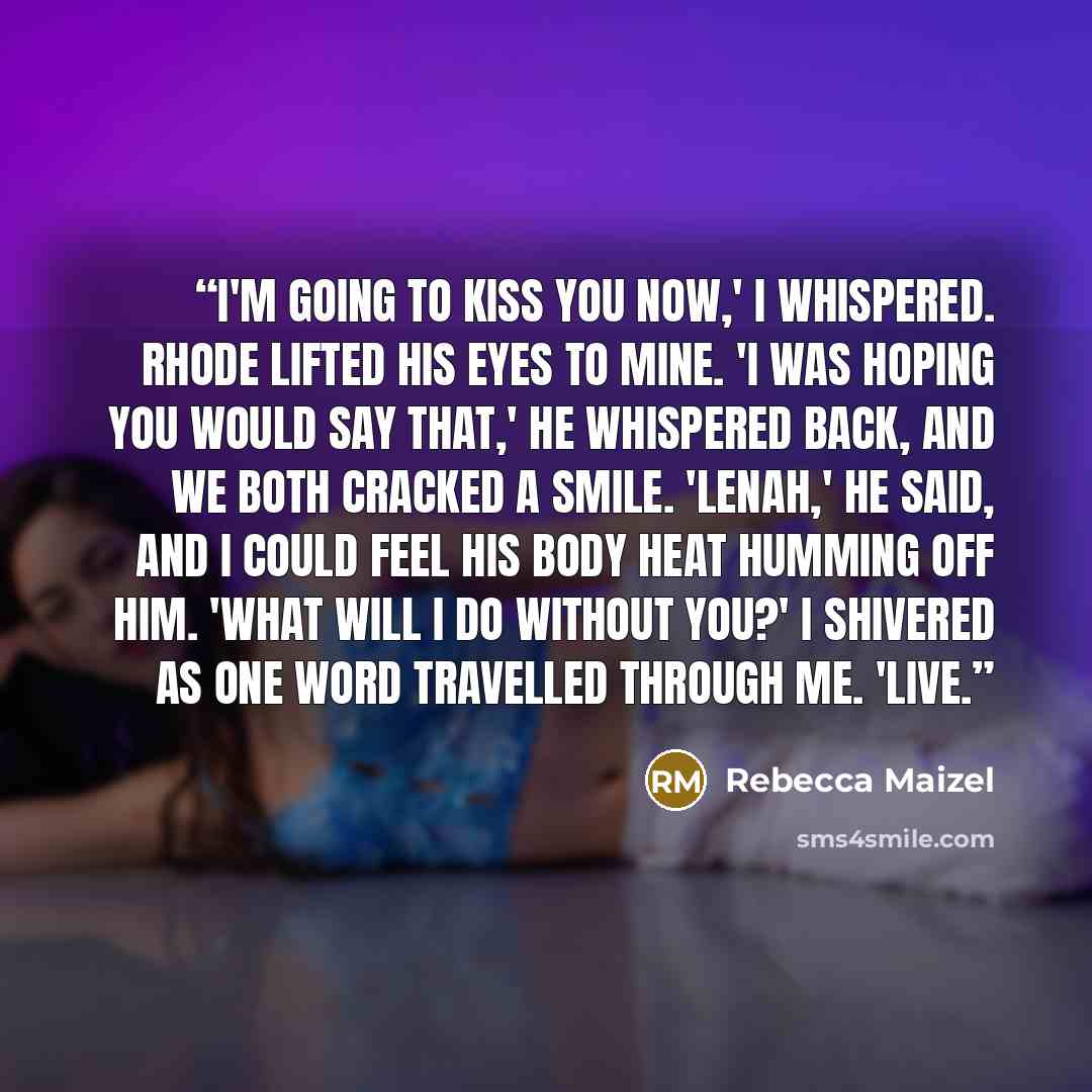 “I'm going to kiss you now,' I whispered. Rhode lifted his eyes to mine. 'I was hoping you would say that,' he whispered back, and we both cracked a smile. 'Lenah,' he said, and I could feel his body heat humming off him. 'What will I do without you?' I shivered as one word travelled through me…” quote by Rebecca Maizel