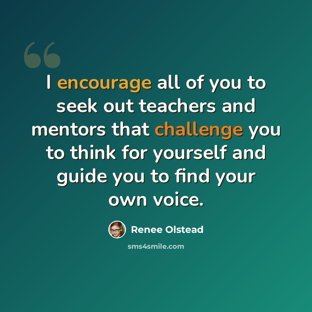 “I encourage all of you to seek out teachers and mentors that challenge you to think for yourself and guide you to find your own voice.” quote by Renee Olstead