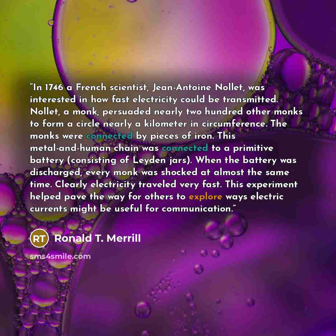 “In 1746 a French scientist, Jean-Antoine Nollet, was interested in how fast electricity could be transmitted. Nollet, a monk, persuaded nearly two hundred other monks to form a circle nearly a kilometer in circumference. The monks were connected by pieces of iron. This metal-and-human chain was…” quote by Ronald T. Merrill