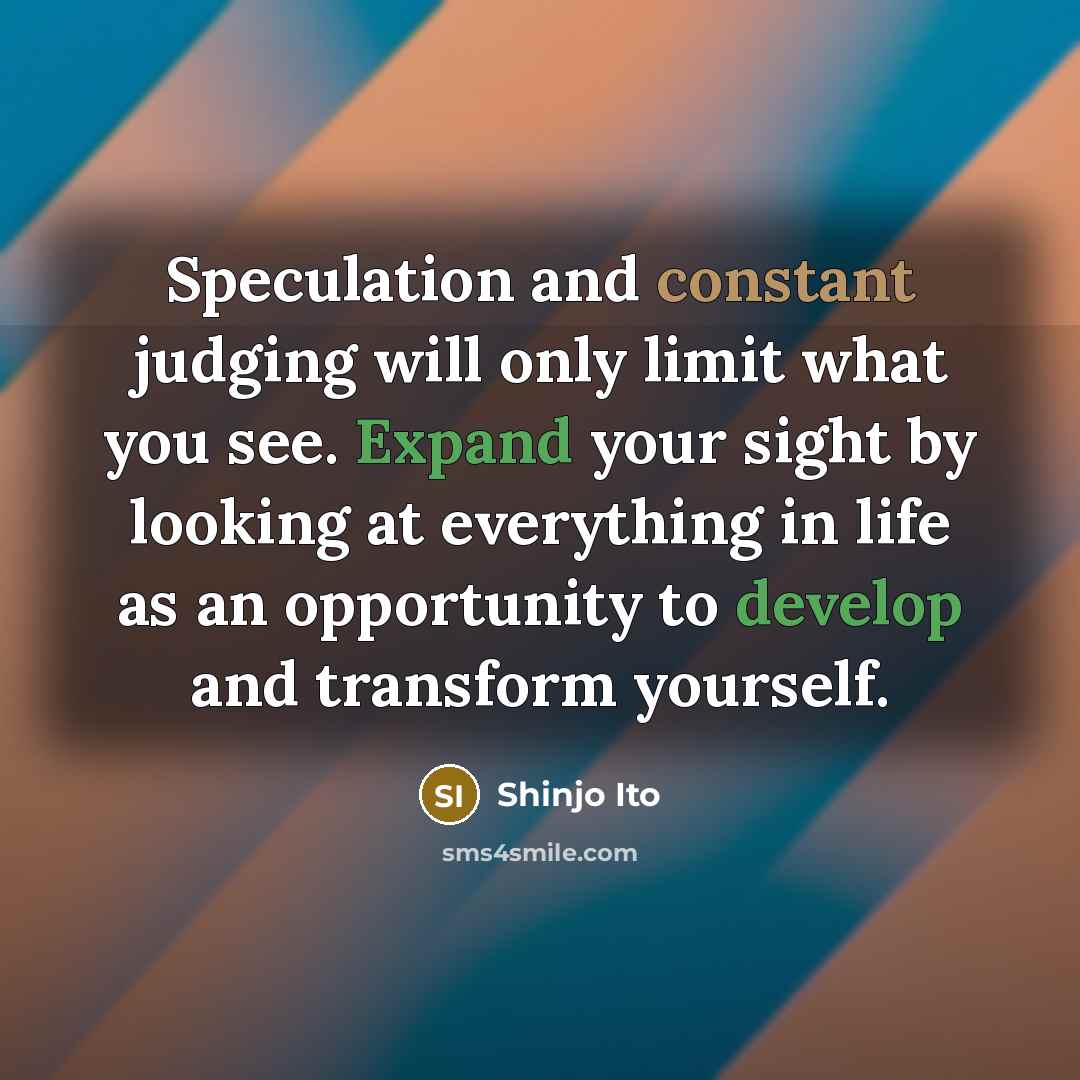 “Speculation and constant judging will only limit what you see. Expand your sight by looking at everything in life as an opportunity to develop and transform yourself.” quote by Shinjo Ito