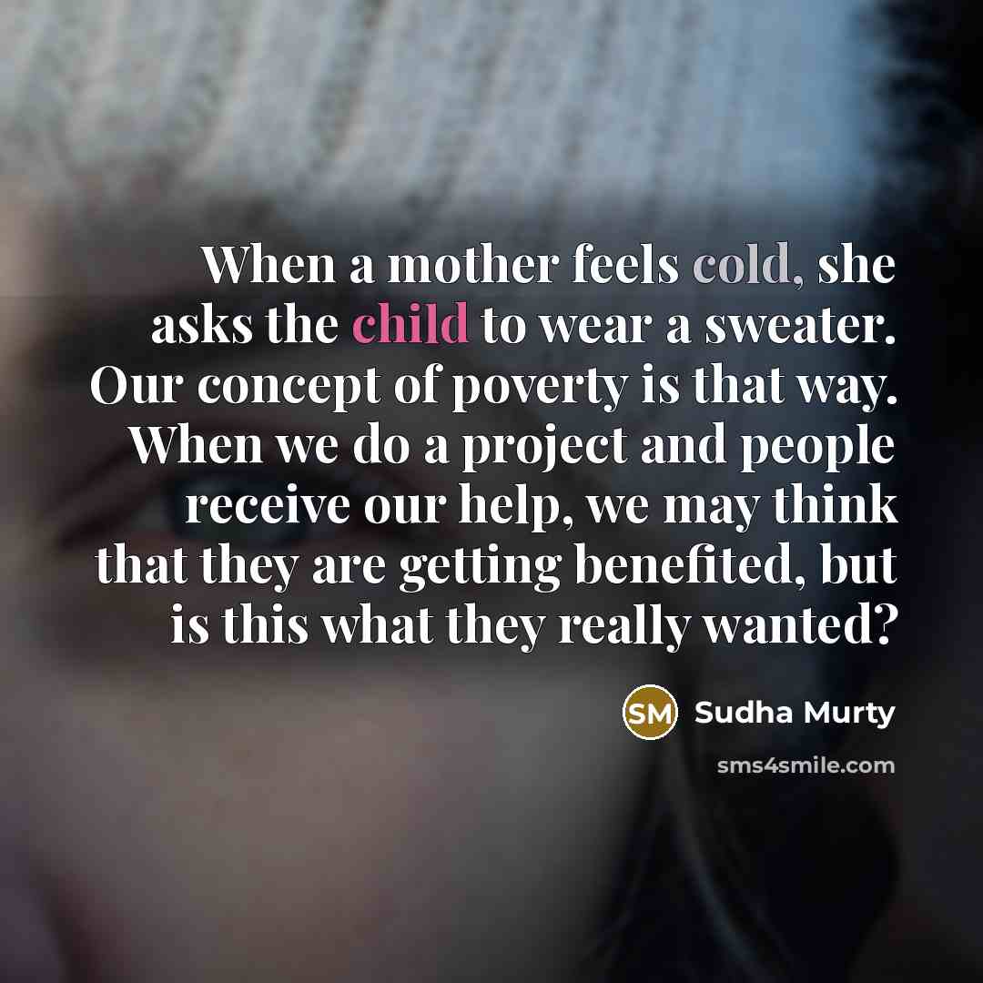 “When a mother feels cold, she asks the child to wear a sweater. Our concept of poverty is that way. When we do a project and people receive our help, we may think that they are getting benefited, but is this what they really wanted?” quote by Sudha Murty