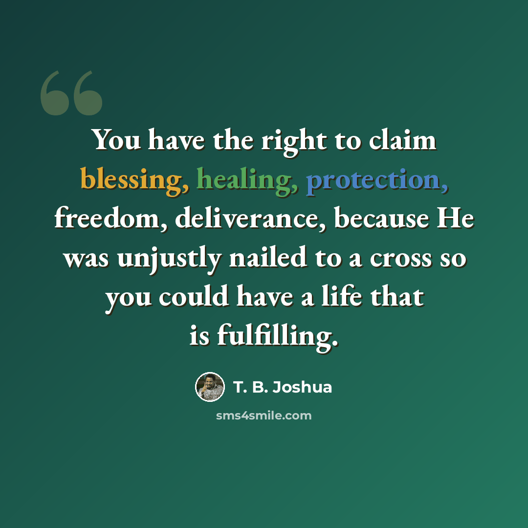 “You have the right to claim blessing, healing, protection, freedom, deliverance, because He was unjustly nailed to a cross so you could have a life that is fulfilling.” quote by T. B. Joshua