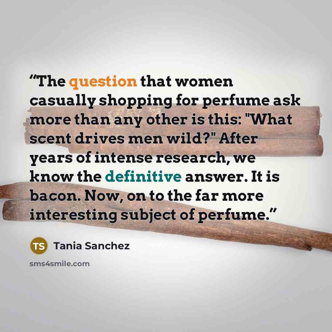 “The question that women casually shopping for perfume ask more than any other is this: "What scent drives men wild?" After years of intense research, we know the definitive answer. It is bacon. Now, on to the far more interesting subject of perfume.” quote by Tania Sanchez