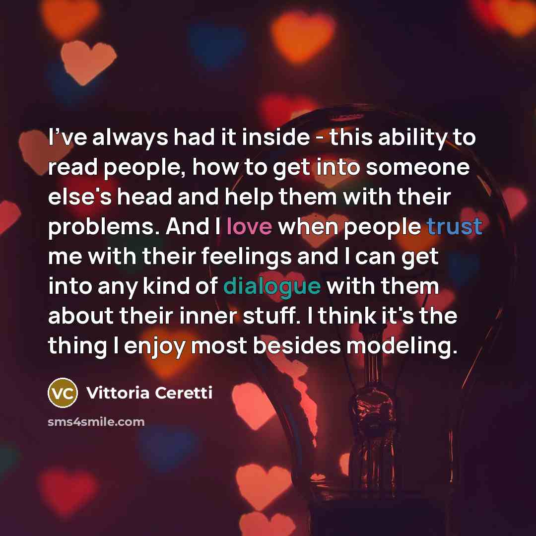 “I've always had it inside - this ability to read people, how to get into someone else's head and help them with their problems. And I love when people trust me with their feelings and I can get into any kind of dialogue with them about their inner stuff. I think it's the thing I enjoy most besides…” quote by Vittoria Ceretti
