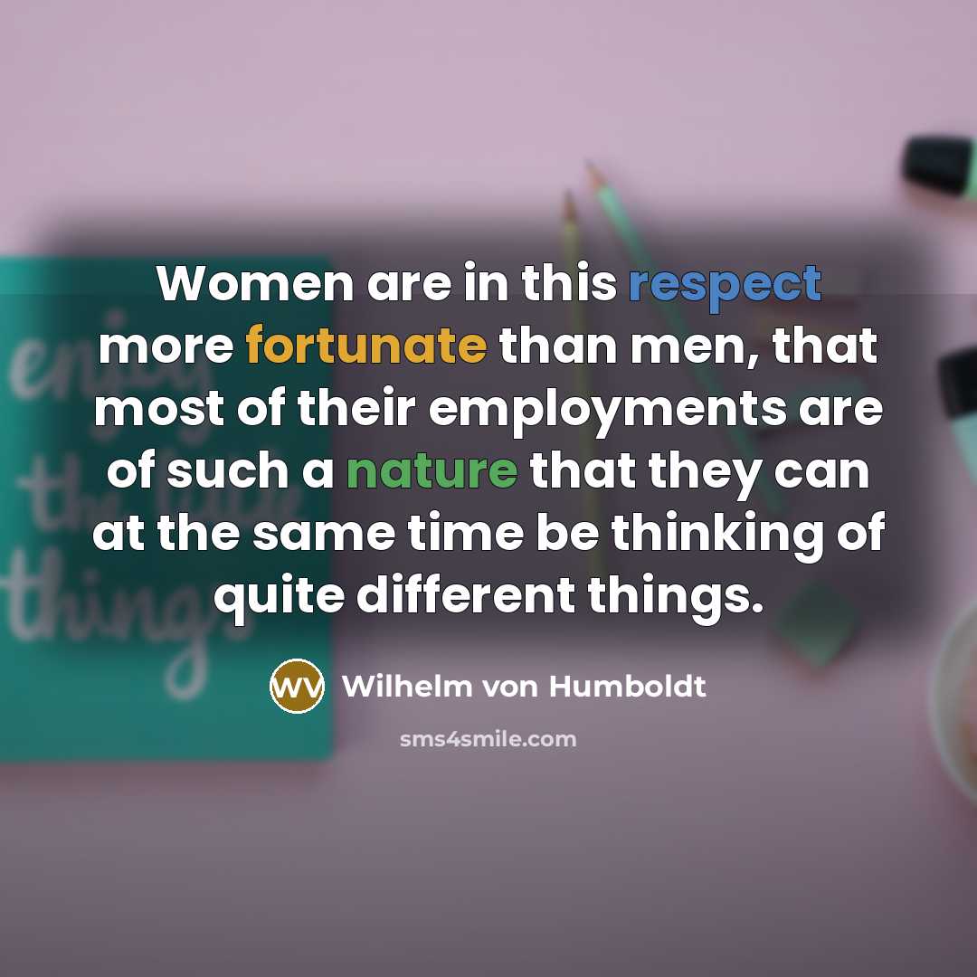“Women are in this respect more fortunate than men, that most of their employments are of such a nature that they can at the same time be thinking of quite different things.” quote by Wilhelm von Humboldt