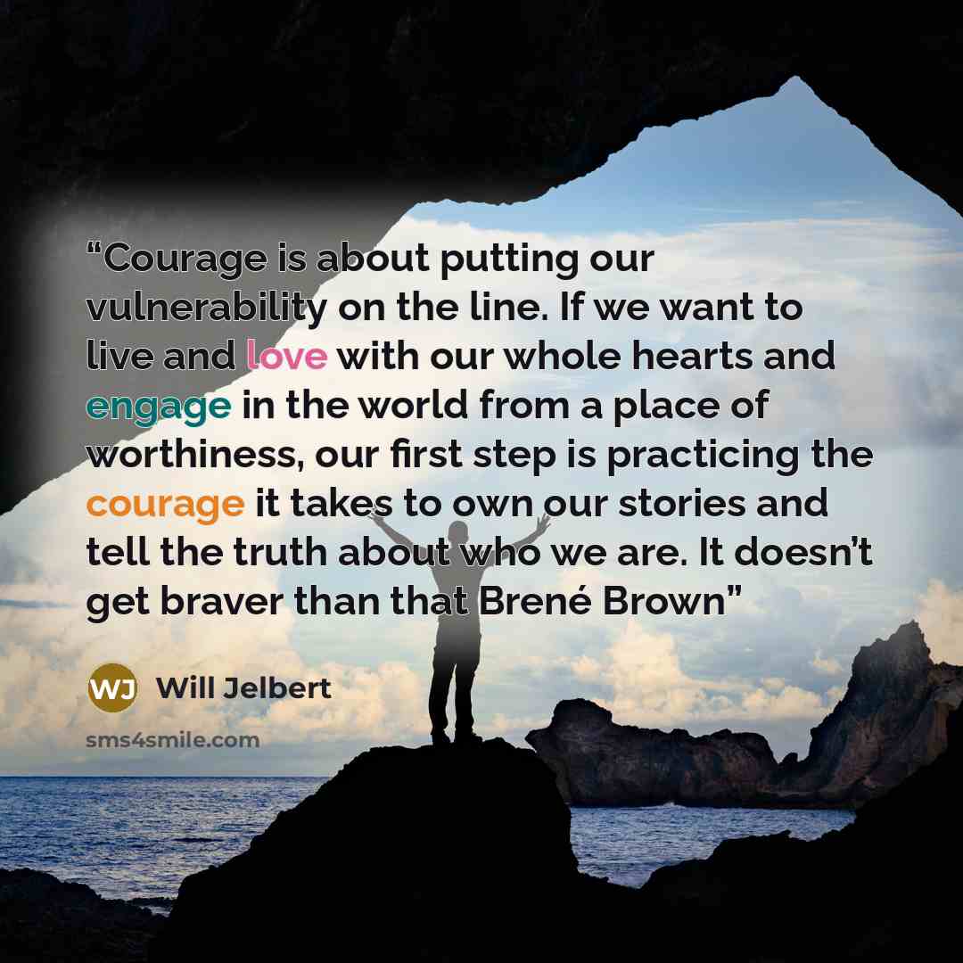 “Courage is about putting our vulnerability on the line. If we want to live and love with our whole hearts and engage in the world from a place of worthiness, our first step is practicing the courage it takes to own our stories and tell the truth about who we are. It doesn’t get braver than that…” quote by Will Jelbert