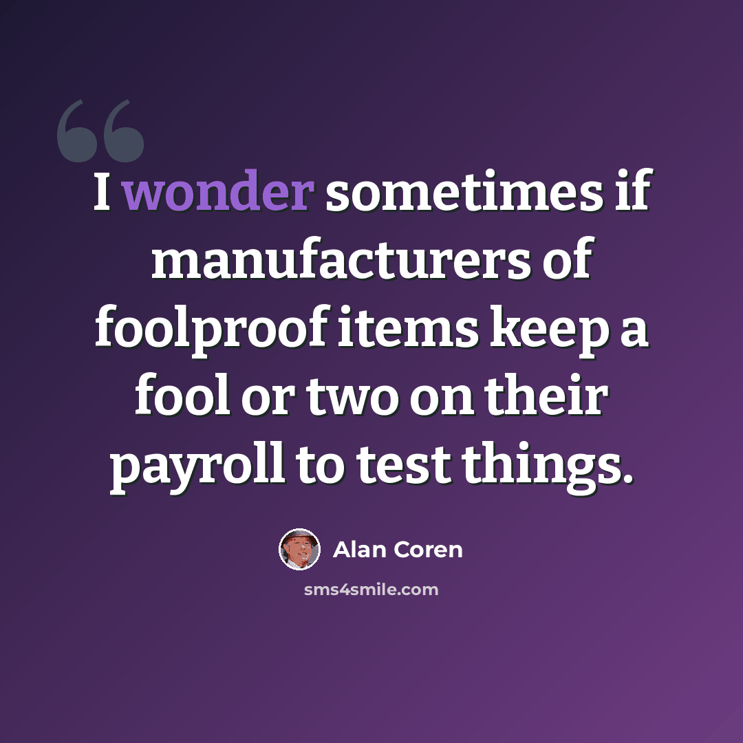 “I wonder sometimes if manufacturers of foolproof items keep a fool or two on their payroll to test things.” quote by Alan Coren