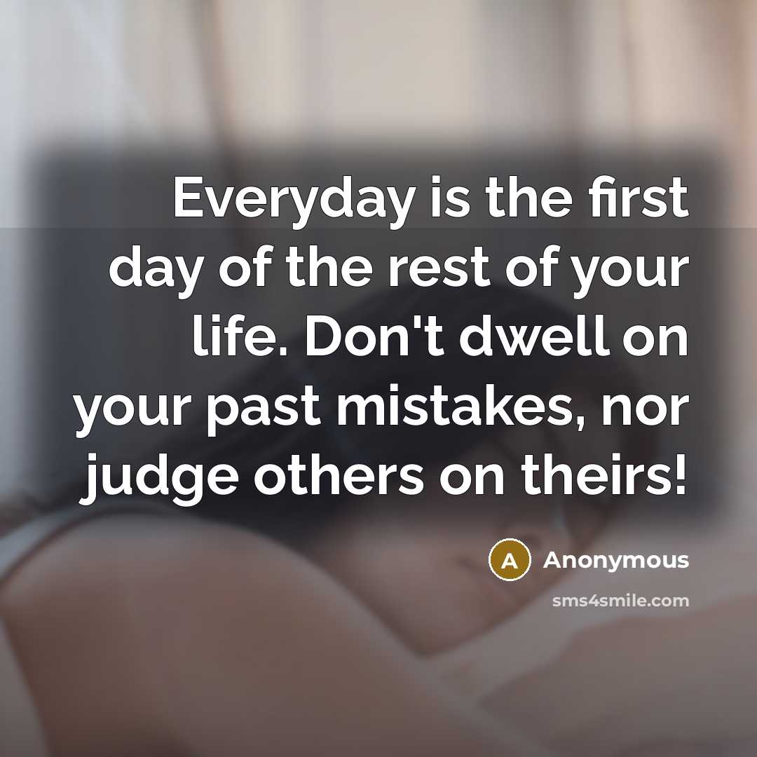 “Everyday is the first day of the rest of your life. Don't dwell on your past mistakes, nor judge others on theirs!” quote by Anonymous