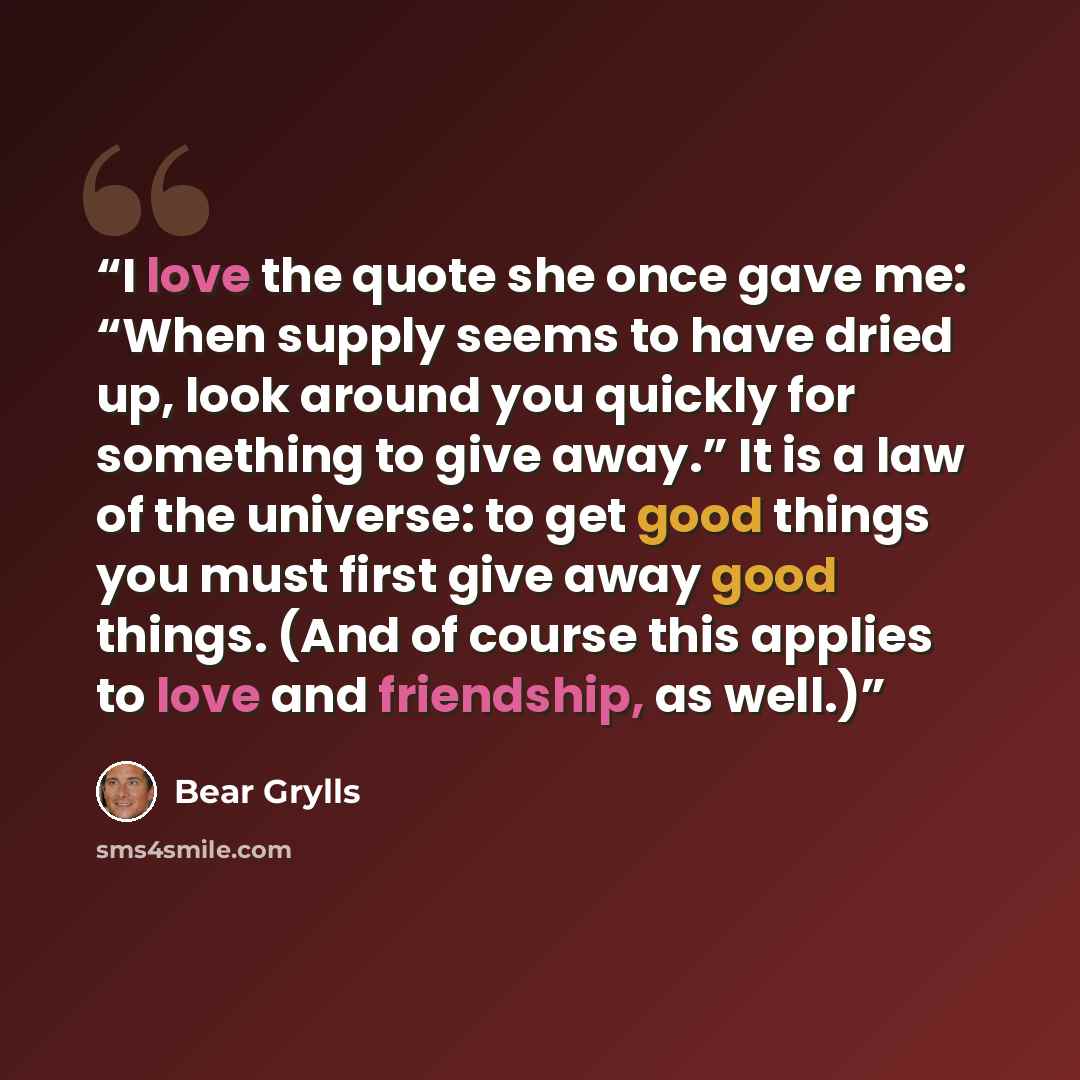 “I love the quote she once gave me: “When supply seems to have dried up, look around you quickly for something to give away.” It is a law of the universe: to get good things you must first give away good things. (And of course this applies to love and friendship, as well.)” quote by Bear Grylls