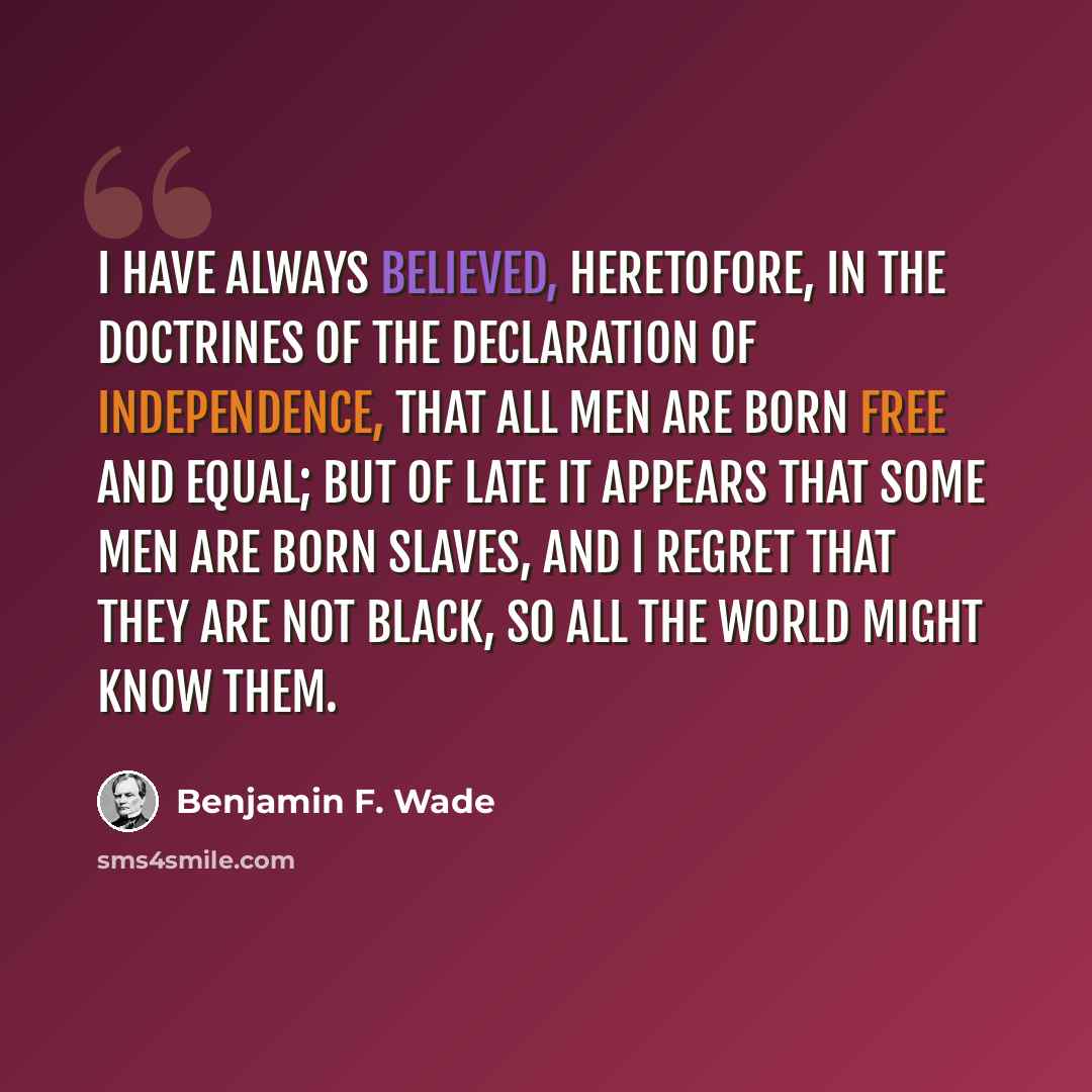 “I have always believed, heretofore, in the doctrines of the Declaration of Independence, that all men are born free and equal; but of late it appears that some men are born slaves, and I regret that they are not black, so all the world might know them.” quote by Benjamin F. Wade