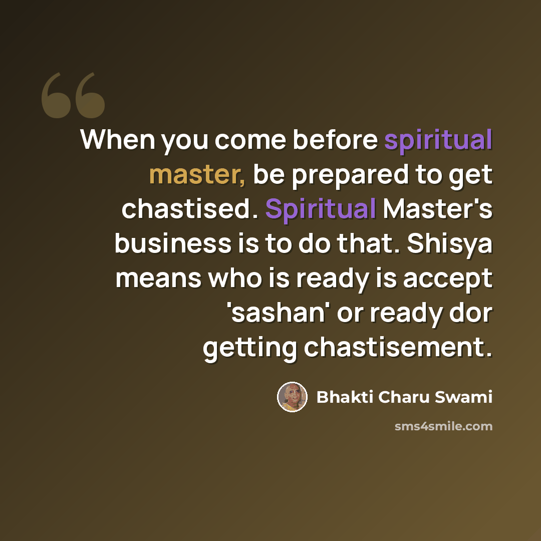 “When you come before spiritual master, be prepared to get chastised. Spiritual Master's business is to do that. Shisya means who is ready is accept 'sashan' or ready dor getting chastisement.” quote by Bhakti Charu Swami