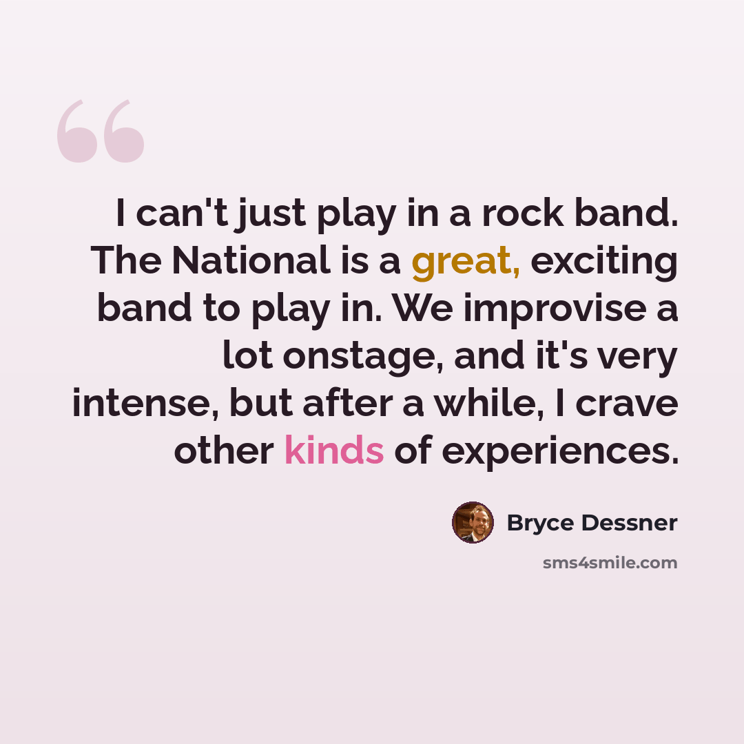 “I can't just play in a rock band. The National is a great, exciting band to play in. We improvise a lot onstage, and it's very intense, but after a while, I crave other kinds of experiences.” quote by Bryce Dessner