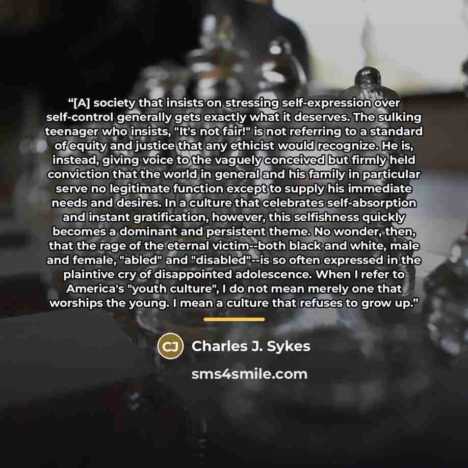“[A] society that insists on stressing self-expression over self-control generally gets exactly what it deserves. The sulking teenager who insists, "It's not fair!" is not referring to a standard of equity and justice that any ethicist would recognize. He is, instead, giving voice to the vaguely…” quote by Charles J. Sykes
