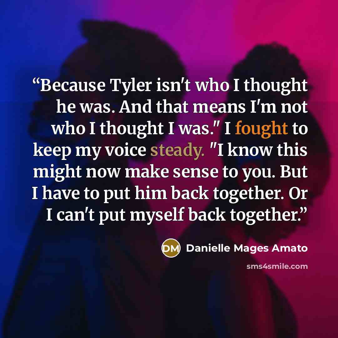 “Because Tyler isn't who I thought he was. And that means I'm not who I thought I was." I fought to keep my voice steady. "I know this might now make sense to you. But I have to put him back together. Or I can't put myself back together.” quote by Danielle Mages Amato