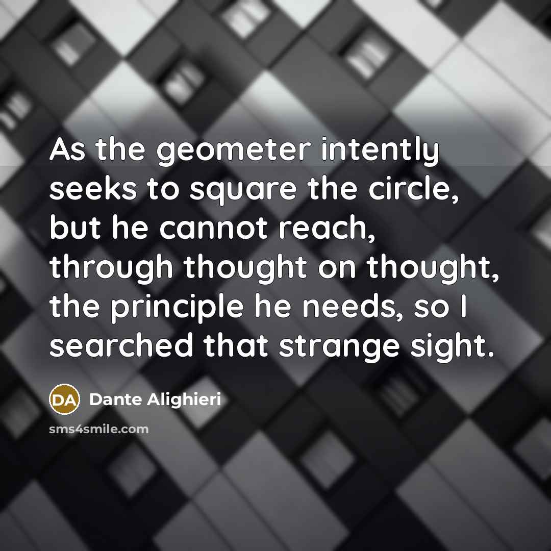 “As the geometer intently seeks to square the circle, but he cannot reach, through thought on thought, the principle he needs, so I searched that strange sight.” quote by Dante Alighieri