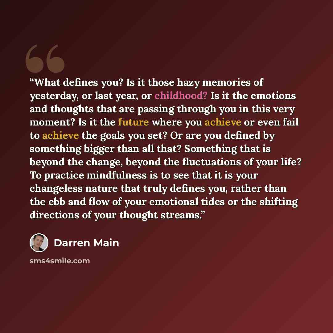 “What defines you? Is it those hazy memories of yesterday, or last year, or childhood? Is it the emotions and thoughts that are passing through you in this very moment? Is it the future where you achieve or even fail to achieve the goals you set? Or are you defined by something bigger than all…” quote by Darren Main