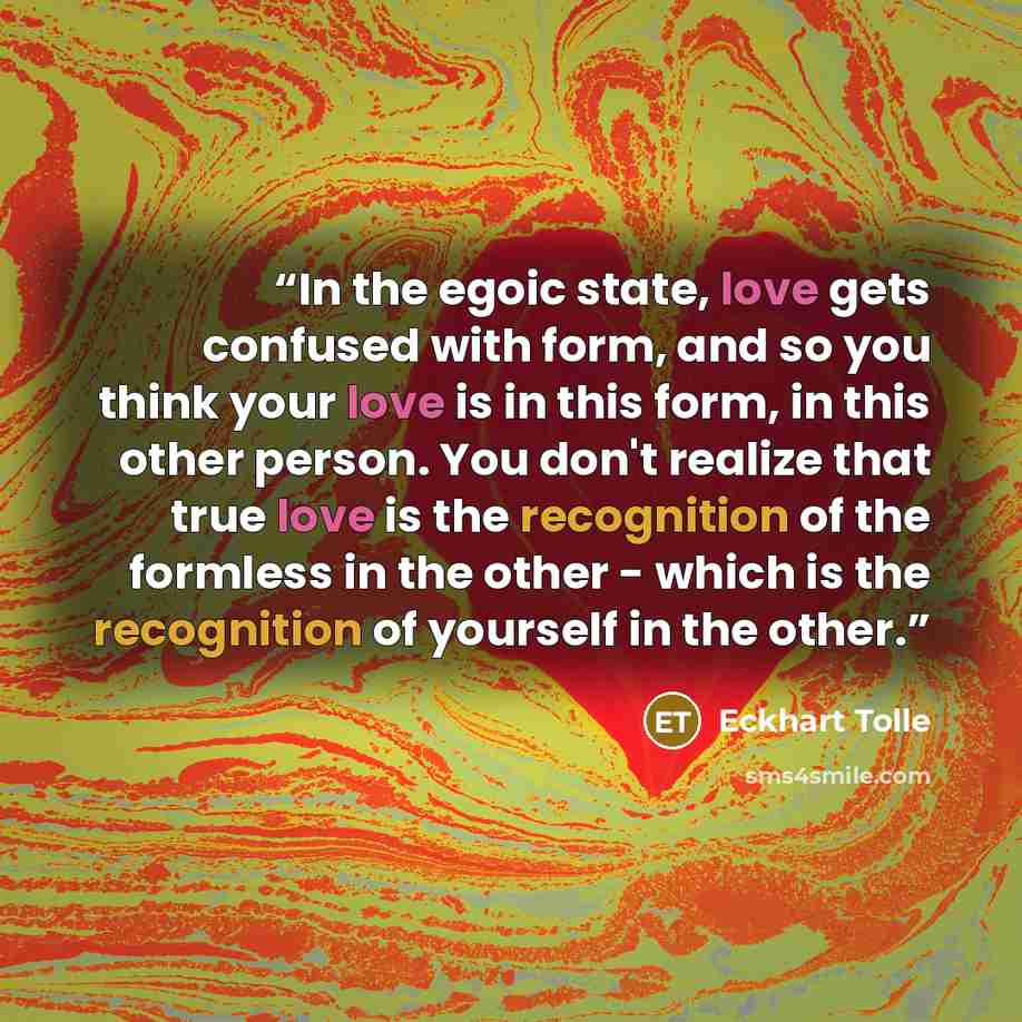 “In the egoic state, love gets confused with form, and so you think your love is in this form, in this other person. You don't realize that true love is the recognition of the formless in the other - which is the recognition of yourself in the other.” quote by Eckhart Tolle
