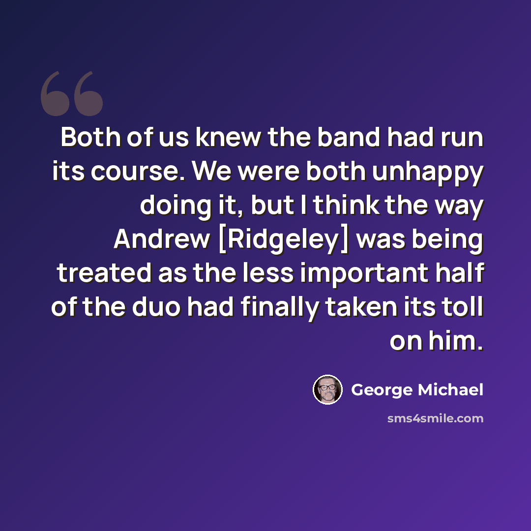 “Both of us knew the band had run its course. We were both unhappy doing it, but I think the way Andrew [Ridgeley] was being treated as the less important half of the duo had finally taken its toll on him.” quote by George Michael
