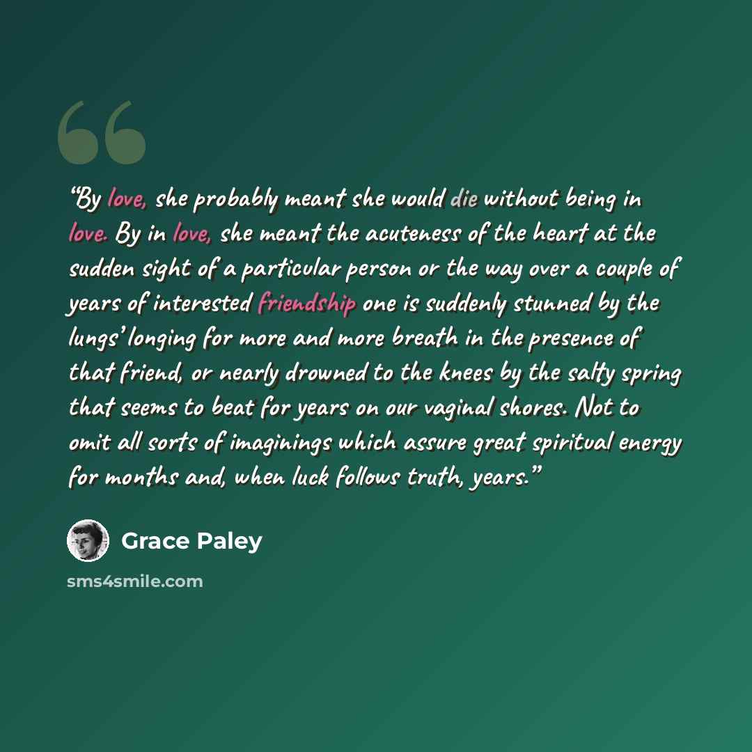 “By love, she probably meant she would die without being in love. By in love, she meant the acuteness of the heart at the sudden sight of a particular person or the way over a couple of years of interested friendship one is suddenly stunned by the lungs’ longing for more and more breath in the…” quote by Grace Paley