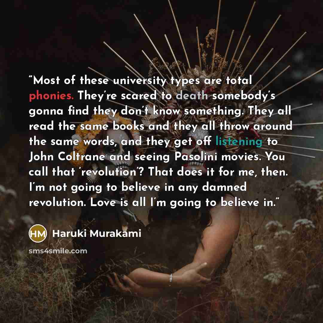 “Most of these university types are total phonies. They’re scared to death somebody’s gonna find they don’t know something. They all read the same books and they all throw around the same words, and they get off listening to John Coltrane and seeing Pasolini movies. You call that ‘revolution’? That…” quote by Haruki Murakami