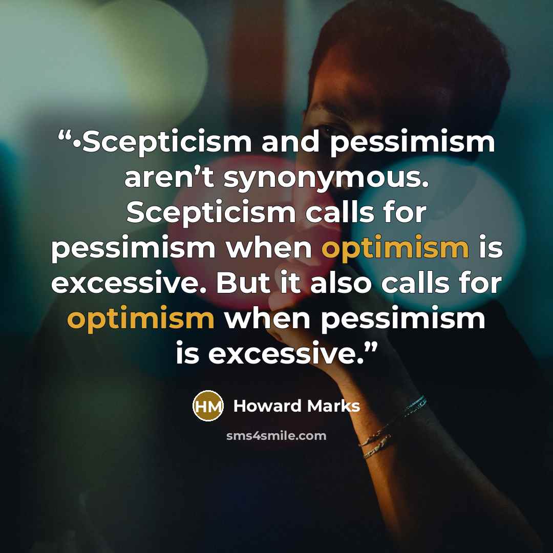“•Scepticism and pessimism aren’t synonymous. Scepticism calls for pessimism when optimism is excessive. But it also calls for optimism when pessimism is excessive.” quote by Howard Marks