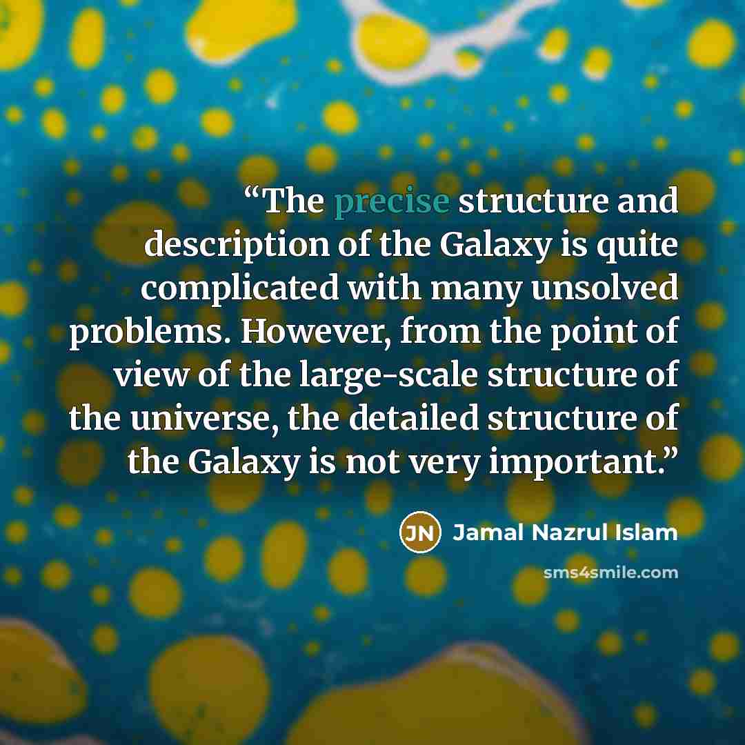 “The precise structure and description of the Galaxy is quite complicated with many unsolved problems. However, from the point of view of the large-scale structure of the universe, the detailed structure of the Galaxy is not very important.” quote by Jamal Nazrul Islam