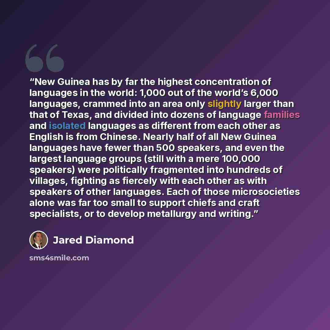“New Guinea has by far the highest concentration of languages in the world: 1,000 out of the world’s 6,000 languages, crammed into an area only slightly larger than that of Texas, and divided into dozens of language families and isolated languages as different from each other as English is from…” quote by Jared Diamond