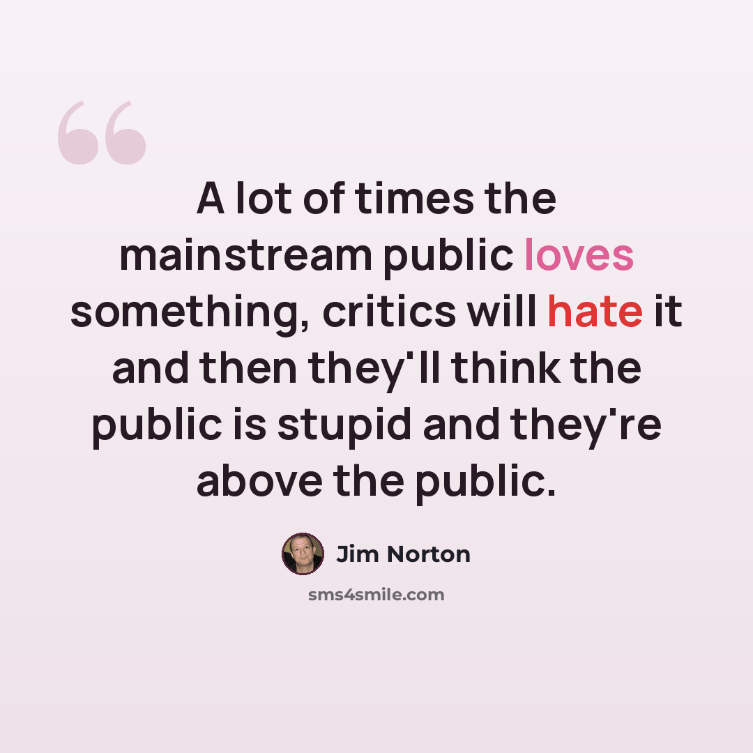 “A lot of times the mainstream public loves something, critics will hate it and then they'll think the public is stupid and they're above the public.” quote by Jim Norton