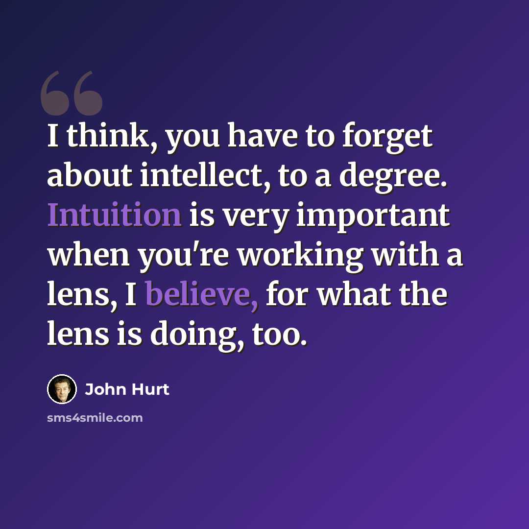 “I think, you have to forget about intellect, to a degree. Intuition is very important when you're working with a lens, I believe, for what the lens is doing, too.” quote by John Hurt