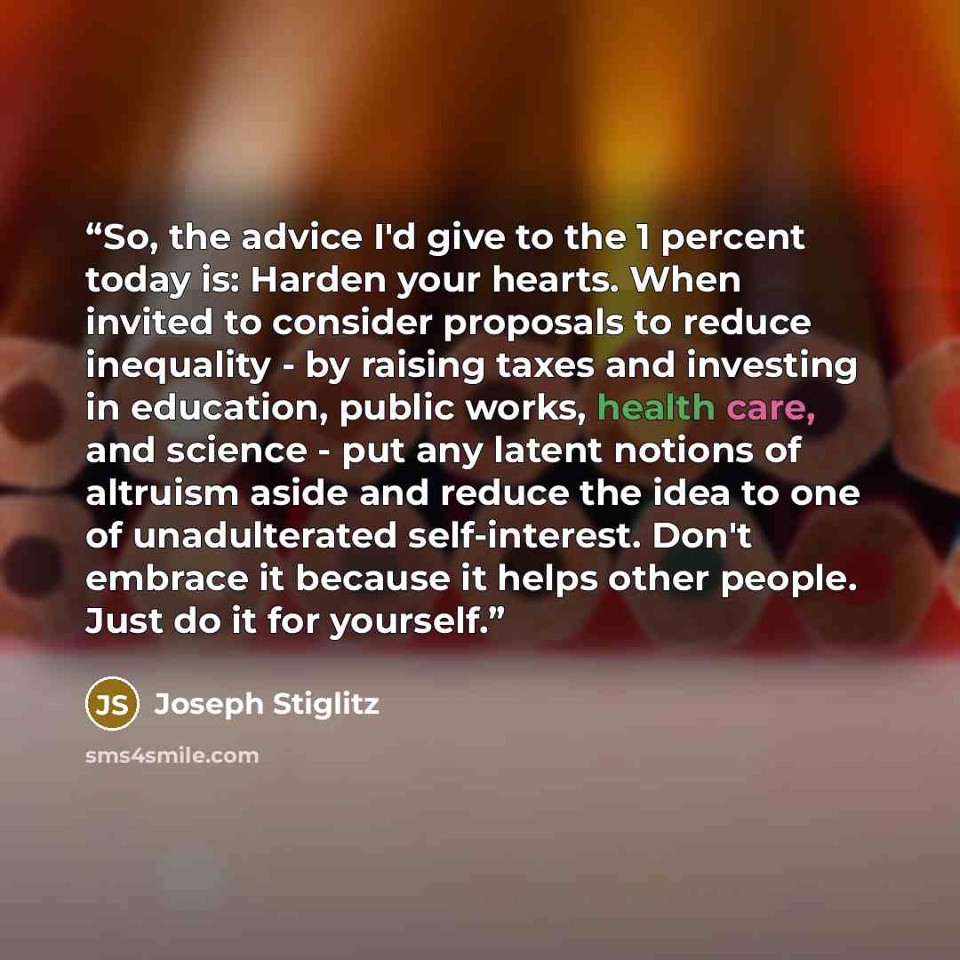 “So, the advice I'd give to the 1 percent today is: Harden your hearts. When invited to consider proposals to reduce inequality - by raising taxes and investing in education, public works, health care, and science - put any latent notions of altruism aside and reduce the idea to one of…” quote by Joseph Stiglitz