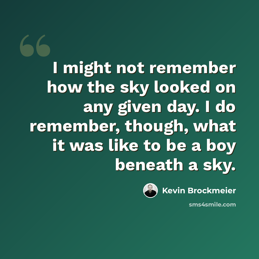 “I might not remember how the sky looked on any given day. I do remember, though, what it was like to be a boy beneath a sky.” quote by Kevin Brockmeier