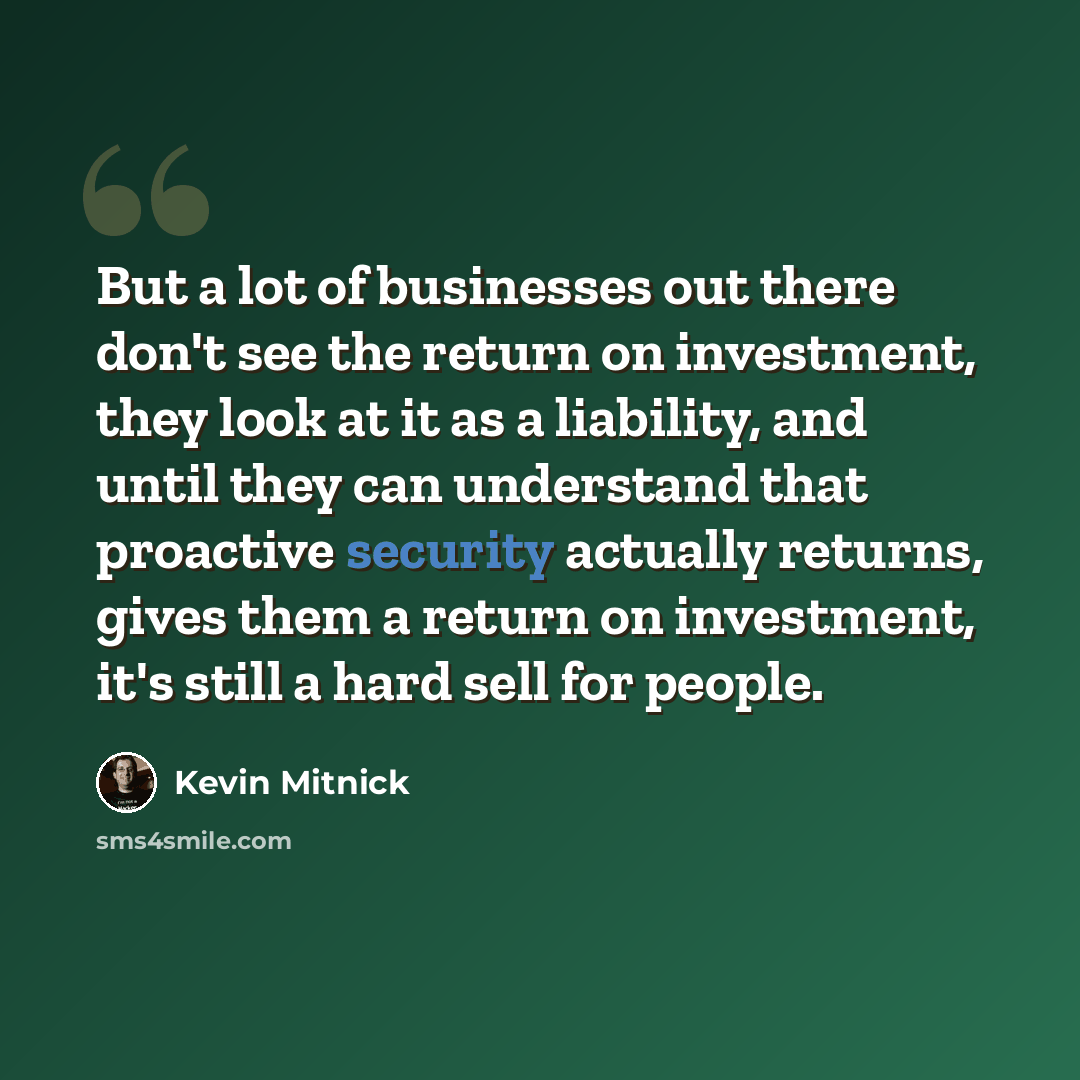 “But a lot of businesses out there don't see the return on investment, they look at it as a liability, and until they can understand that proactive security actually returns, gives them a return on investment, it's still a hard sell for people.” quote by Kevin Mitnick