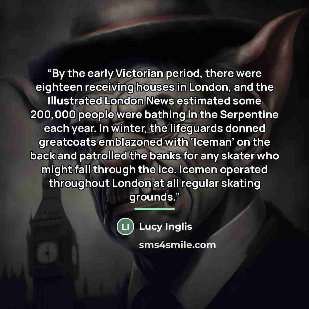 “By the early Victorian period, there were eighteen receiving houses in London, and the Illustrated London News estimated some 200,000 people were bathing in the Serpentine each year. In winter, the lifeguards donned greatcoats emblazoned with ‘Iceman’ on the back and patrolled the banks for any…” quote by Lucy Inglis