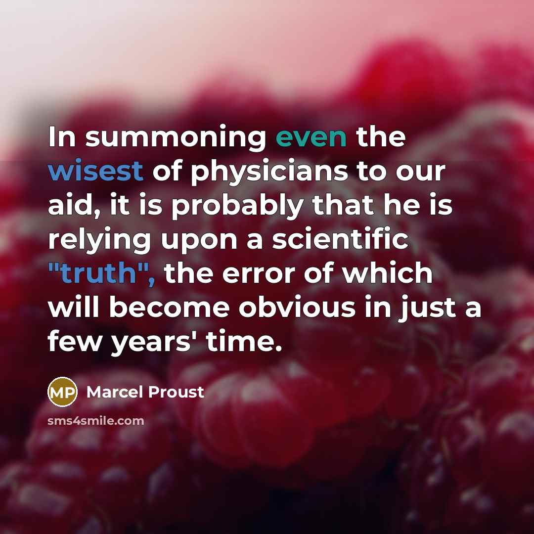 “In summoning even the wisest of physicians to our aid, it is probably that he is relying upon a scientific "truth", the error of which will become obvious in just a few years' time.” quote by Marcel Proust