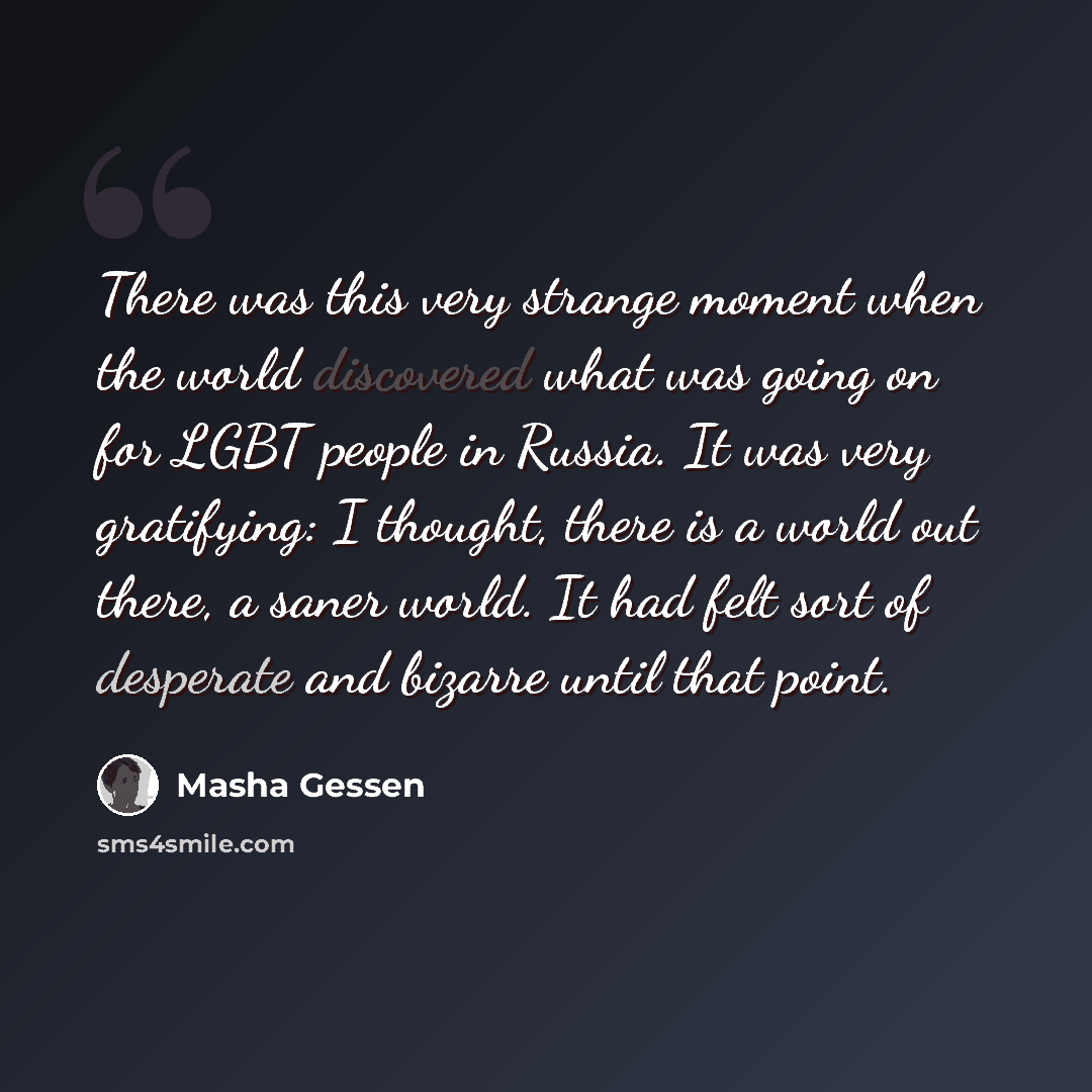 “There was this very strange moment when the world discovered what was going on for LGBT people in Russia. It was very gratifying: I thought, there is a world out there, a saner world. It had felt sort of desperate and bizarre until that point.” quote by Masha Gessen